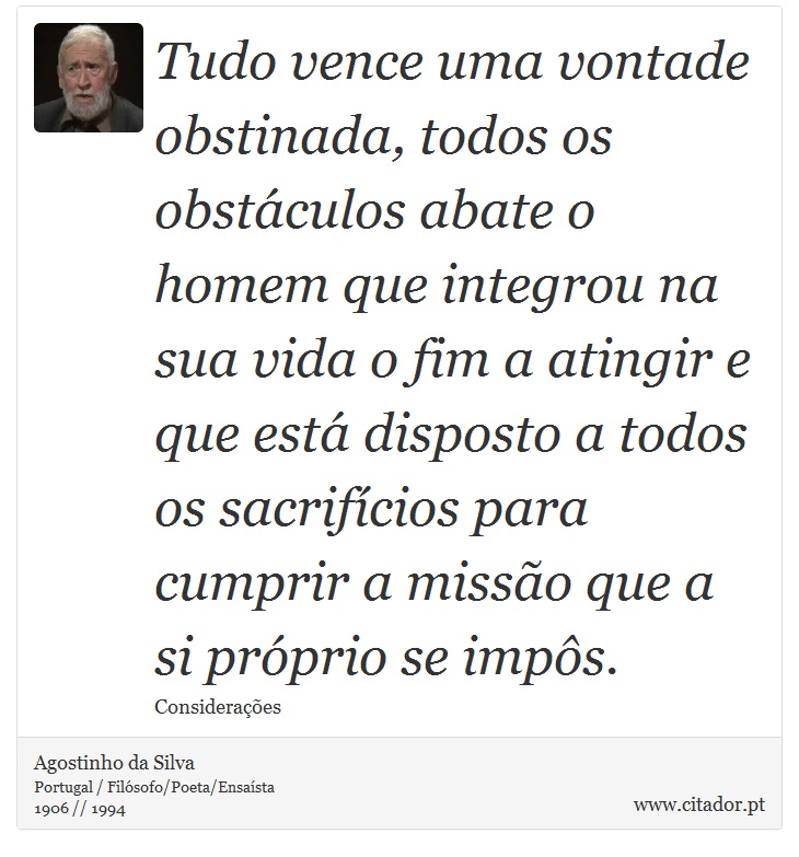 Tudo vence uma vontade obstinada, todos os obstáculos abate o homem que integrou na sua vida o fim a atingir e que está disposto a todos os sacrifícios para cumprir a missão que a si próprio se impôs. - Agostinho da Silva - Frases