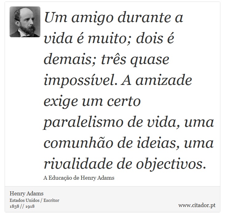 Um amigo durante a vida é muito; dois é demais; três quase impossível. A amizade exige um certo paralelismo de vida, uma comunhão de ideias, uma rivalidade de objectivos. - Henry Adams - Frases