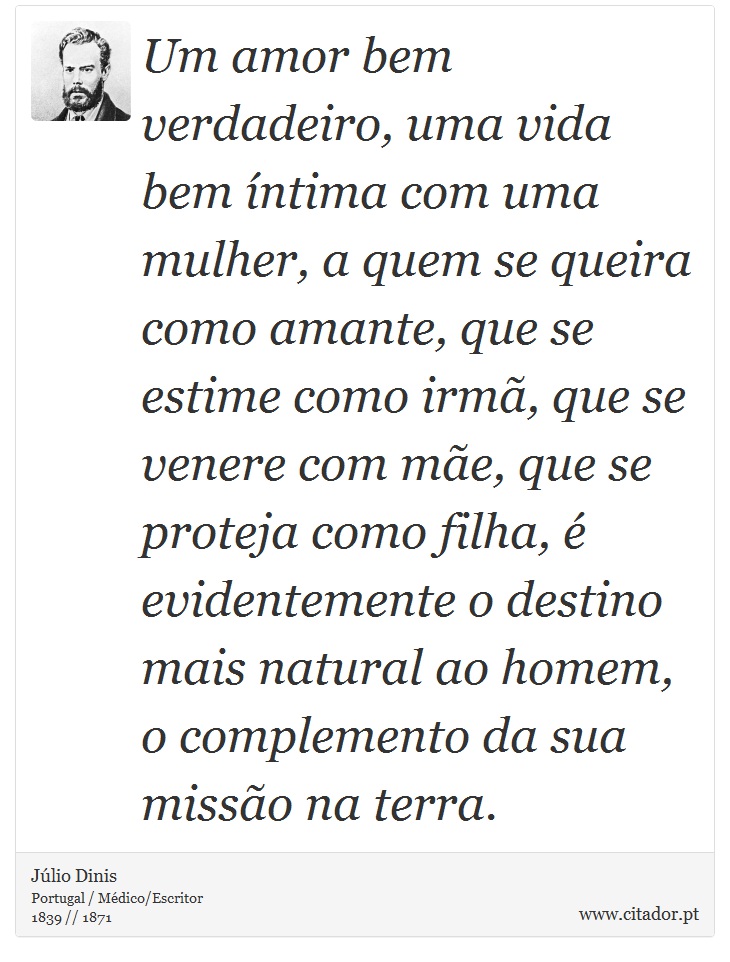 Um amor bem verdadeiro, uma vida bem íntima com uma mulher, a quem se queira como amante, que se estime como irmã, que se venere com mãe, que se proteja como filha, é evidentemente o destino mais natural ao homem, o complemento da sua missão na terra. - Júlio Dinis - Frases