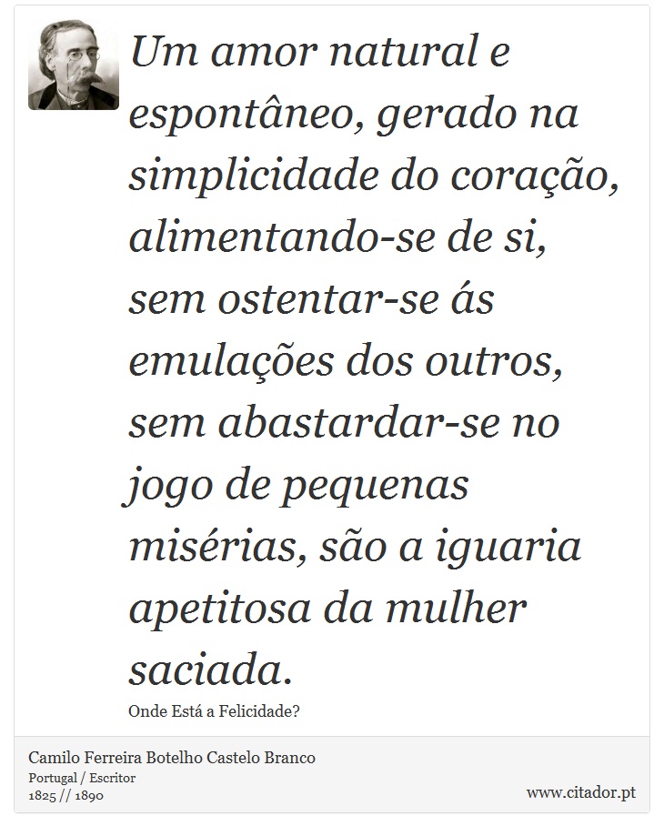 Um amor natural e espontâneo, gerado na simplicidade do coração, alimentando-se de si, sem ostentar-se ás emulações dos outros, sem abastardar-se no jogo de pequenas misérias, são a iguaria apetitosa da mulher saciada. - Camilo Ferreira Botelho Castelo Branco - Frases