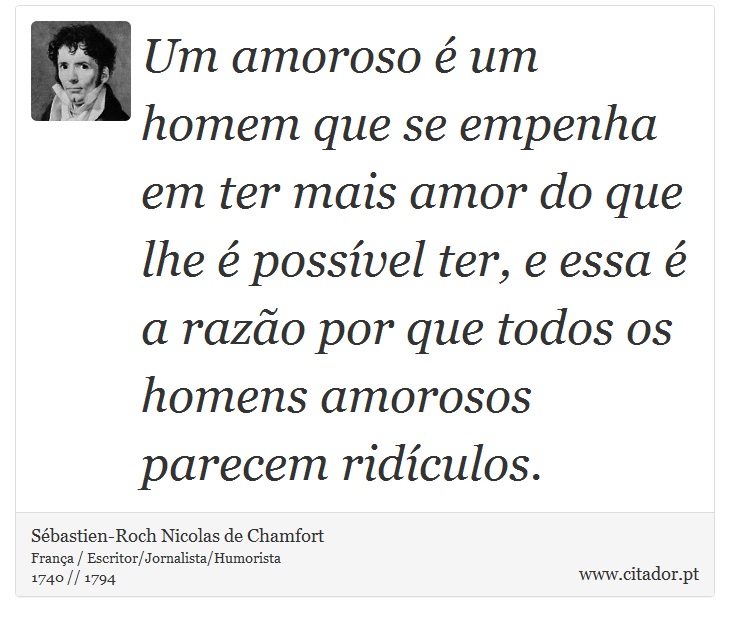 Um amoroso é um homem que se empenha em ter mais amor do que lhe é possível ter, e essa é a razão por que todos os homens amorosos parecem ridículos. - Sébastien-Roch Nicolas de Chamfort - Frases