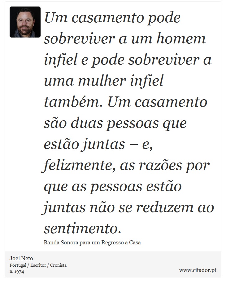 Um casamento pode sobreviver a um homem infiel e pode sobreviver a uma mulher infiel também. Um casamento são duas pessoas que estão juntas – e, felizmente, as razões por que as pessoas estão juntas não se reduzem ao sentimento. - Joel Neto - Frases