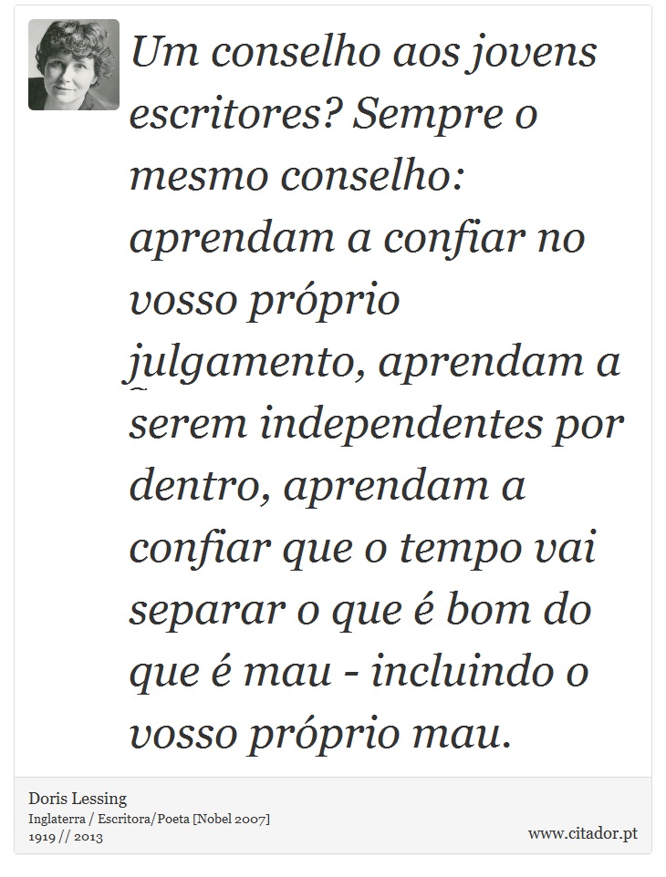 Um conselho aos jovens escritores? Sempre o mesmo conselho: aprendam a confiar no vosso próprio julgamento, aprendam a serem independentes por dentro, aprendam a confiar que o tempo vai separar o que é bom do que é mau - incluindo o vosso próprio mau. - Doris Lessing - Frases