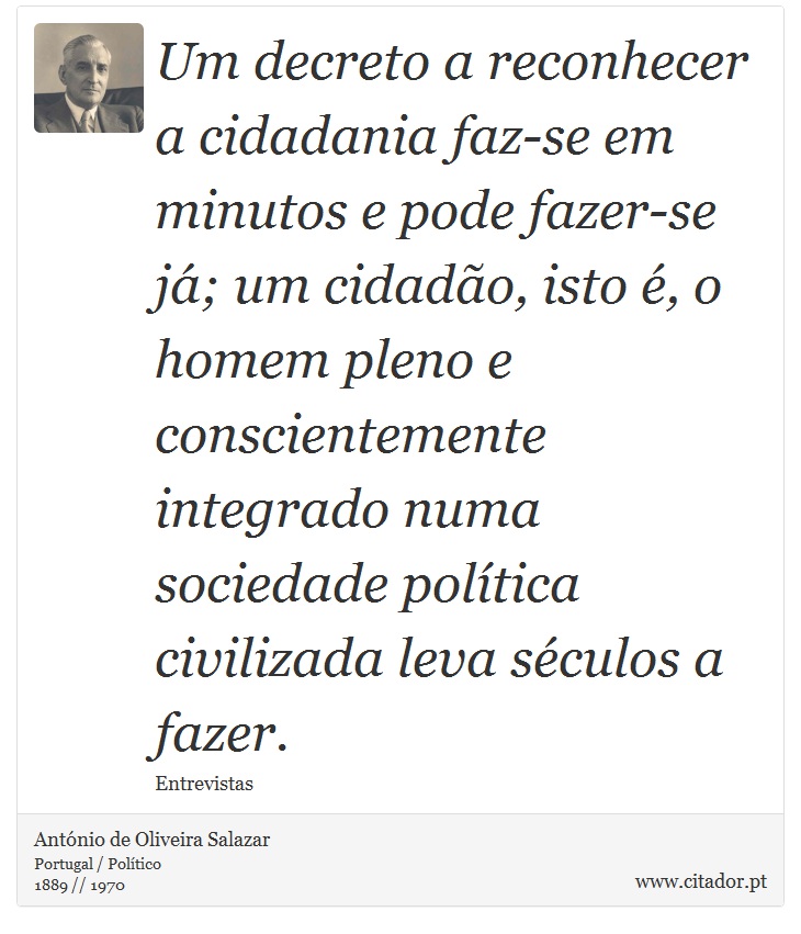 Um decreto a reconhecer a cidadania faz-se em minutos e pode fazer-se já; um cidadão, isto é, o homem pleno e conscientemente integrado numa sociedade política civilizada leva séculos a fazer. - António de Oliveira Salazar - Frases