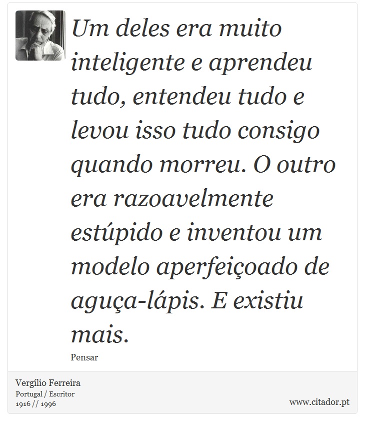 Um deles era muito inteligente e aprendeu tudo, entendeu tudo e levou isso tudo consigo quando morreu. O outro era razoavelmente estúpido e inventou um modelo aperfeiçoado de aguça-lápis. E existiu mais. - Vergílio Ferreira - Frases