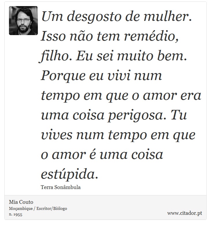 Um desgosto de mulher. Isso não tem remédio, filho. Eu sei muito bem. Porque eu vivi num tempo em que o amor era uma coisa perigosa. Tu vives num tempo em que o amor é uma coisa estúpida. - Mia Couto - Frases