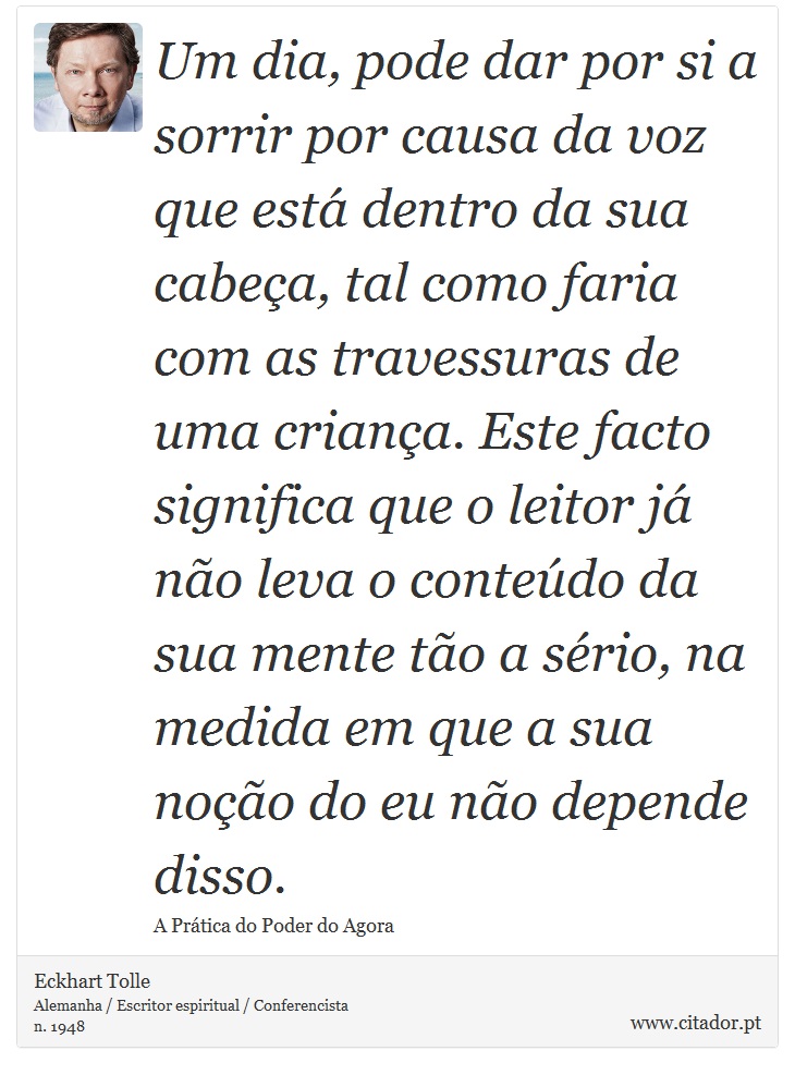 Um dia, pode dar por si a sorrir por causa da voz que está dentro da sua cabeça, tal como faria com as travessuras de uma criança. Este facto significa que o leitor já não leva o conteúdo da sua mente tão a sério, na medida em que a sua noção do eu não depende disso. - Eckhart Tolle - Frases