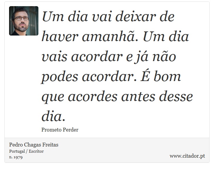 Um dia vai deixar de haver amanhã. Um dia vais acordar e já não podes acordar. É bom que acordes antes desse dia. - Pedro Chagas Freitas - Frases