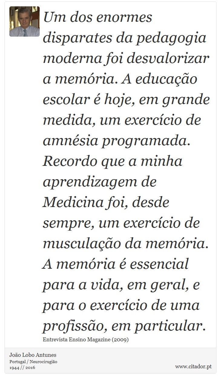 Um dos enormes disparates da pedagogia moderna foi desvalorizar a memória. A educação escolar é hoje, em grande medida, um exercício de amnésia programada. Recordo que a minha aprendizagem de Medicina foi, desde sempre, um exercício de musculação da memória. A memória é essencial para a vida, em geral, e para o exercício de uma profissão, em particular. - João Lobo Antunes - Frases