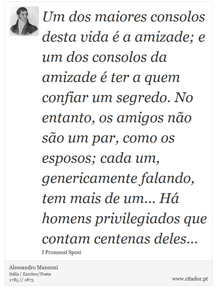 Um dos maiores consolos desta vida é a amizade; e um dos consolos da amizade é ter a quem confiar um segredo. No entanto, os amigos não são um par, como os esposos; cada um, genericamente falando, tem mais de um... Há homens privilegiados que contam centenas deles... - Alessandro Manzoni - Frases