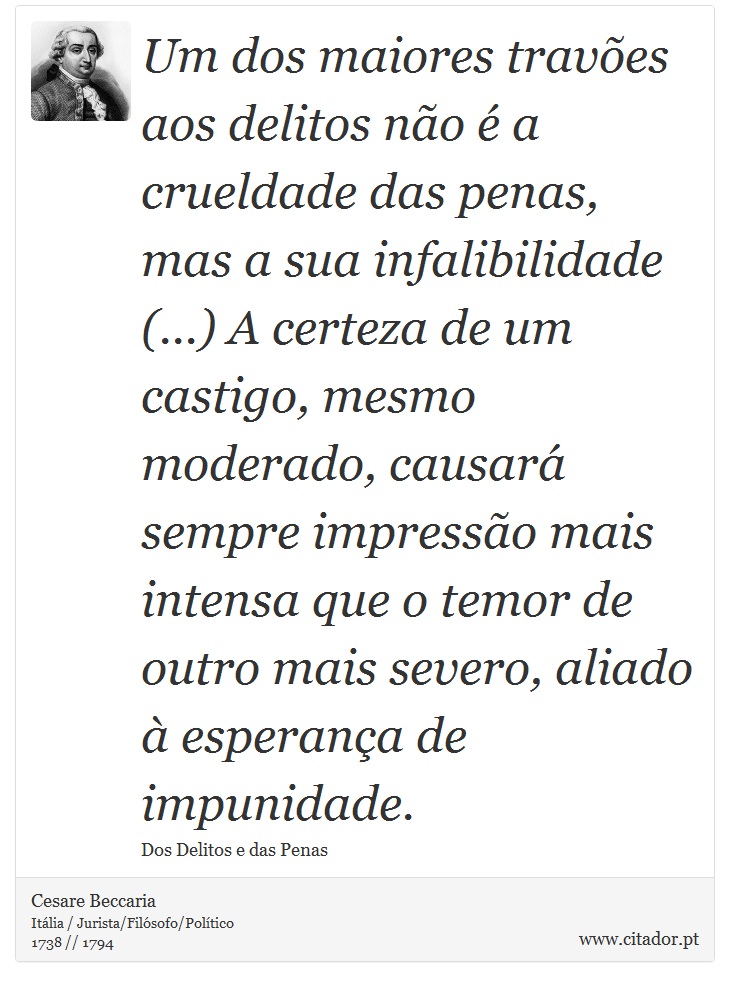Um dos maiores travões aos delitos não é a crueldade das penas, mas a sua infalibilidade (...) A certeza de um castigo, mesmo moderado, causará sempre impressão mais intensa que o temor de outro mais severo, aliado à esperança de impunidade. - Cesare Beccaria - Frases