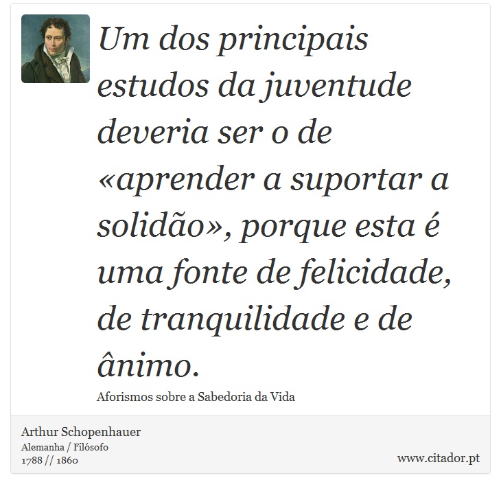 Um dos principais estudos da juventude deveria ser o de «aprender a suportar a solidão», porque esta é uma fonte de felicidade, de tranquilidade e de ânimo. - Arthur Schopenhauer - Frases