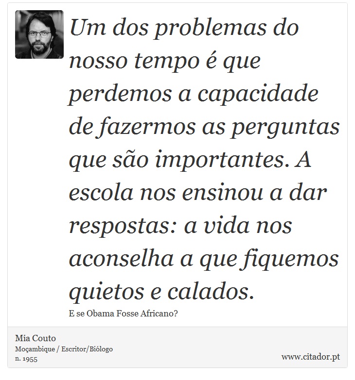 Um dos problemas do nosso tempo é que perdemos a capacidade de fazermos as perguntas que são importantes. A escola nos ensinou a dar respostas: a vida nos aconselha a que fiquemos quietos e calados. - Mia Couto - Frases