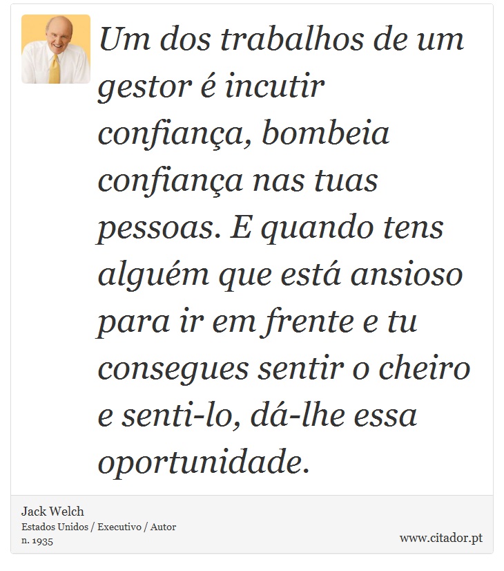 Um dos trabalhos de um gestor é incutir confiança, bombeia confiança nas tuas pessoas. E quando tens alguém que está ansioso para ir em frente e tu consegues sentir o cheiro e senti-lo, dá-lhe essa oportunidade. - Jack Welch - Frases