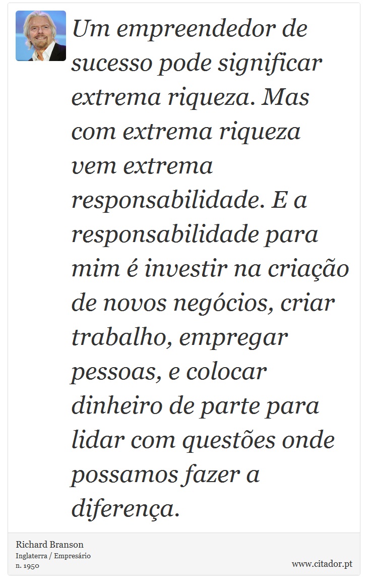 Um empreendedor de sucesso pode significar extrema riqueza. Mas com extrema riqueza vem extrema responsabilidade. E a responsabilidade para mim é investir na criação de novos negócios, criar trabalho, empregar pessoas, e colocar dinheiro de parte para lidar com questões onde possamos fazer a diferença. - Richard Branson - Frases