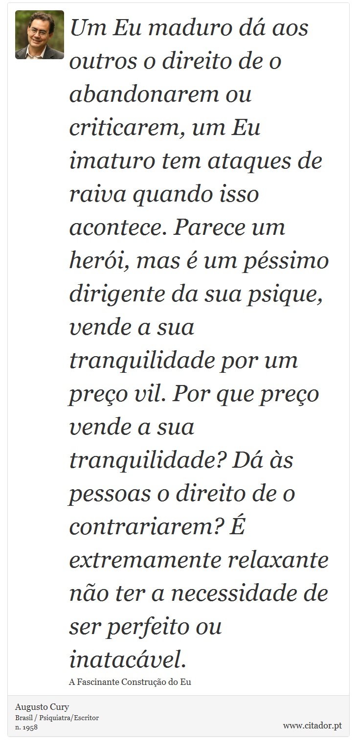 Um Eu maduro dá aos outros o direito de o abandonarem ou criticarem, um Eu imaturo tem ataques de raiva quando isso acontece. Parece um herói, mas é um péssimo dirigente da sua psique, vende a sua tranquilidade por um preço vil. Por que preço vende a sua tranquilidade? Dá às pessoas o direito de o contrariarem? É extremamente relaxante não ter a necessidade de ser perfeito ou inatacável. - Augusto Cury - Frases