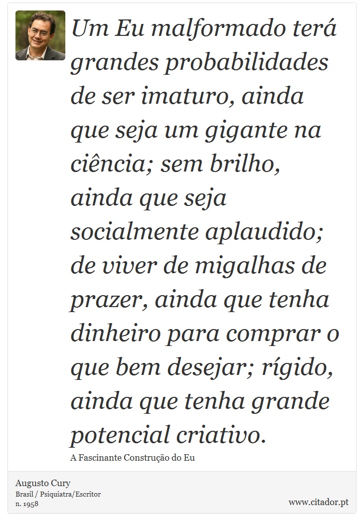 Um Eu malformado terá grandes probabilidades de ser imaturo, ainda que seja um gigante na ciência; sem brilho, ainda que seja socialmente aplaudido; de viver de migalhas de prazer, ainda que tenha dinheiro para comprar o que bem desejar; rígido, ainda que tenha grande potencial criativo. - Augusto Cury - Frases