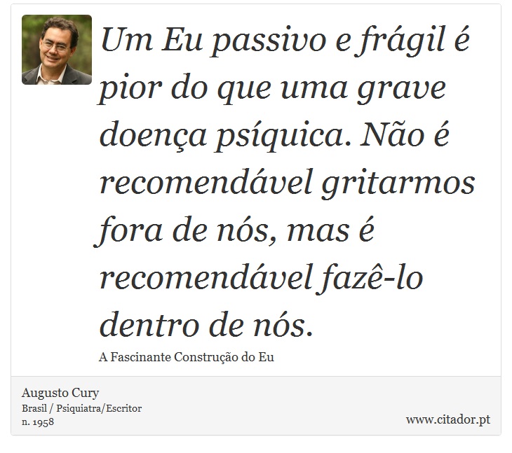Um Eu passivo e frágil é pior do que uma grave doença psíquica. Não é recomendável gritarmos fora de nós, mas é recomendável fazê-lo dentro de nós. - Augusto Cury - Frases