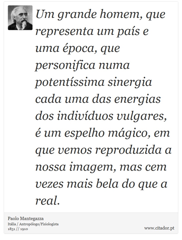 Um grande homem, que representa um país e uma época, que personifica numa potentíssima sinergia cada uma das energias dos indivíduos vulgares, é um espelho mágico, em que vemos reproduzida a nossa imagem, mas cem vezes mais bela do que a real. - Paolo Mantegazza - Frases