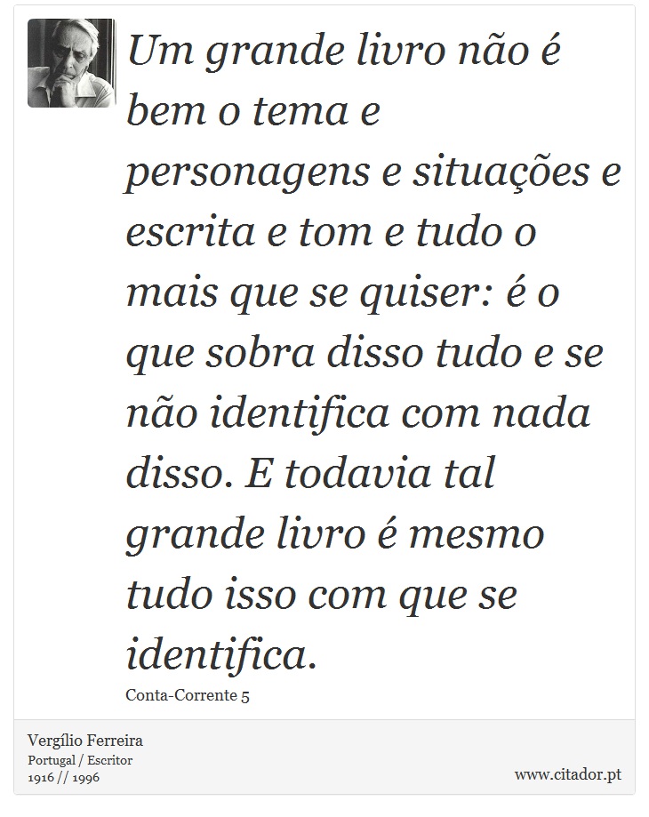 Um grande livro não é bem o tema e personagens e situações e escrita e tom e tudo o mais que se quiser: é o que sobra disso tudo e se não identifica com nada disso. E todavia tal grande livro é mesmo tudo isso com que se identifica. - Vergílio Ferreira - Frases