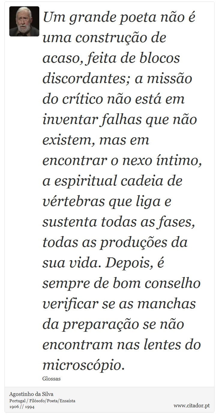 Um grande poeta não é uma construção de acaso, feita de blocos discordantes; a missão do crítico não está em inventar falhas que não existem, mas em encontrar o nexo íntimo, a espiritual cadeia de vértebras que liga e sustenta todas as fases, todas as produções da sua vida. Depois, é sempre de bom conselho verificar se as manchas da preparação se não encontram nas lentes do microscópio. - Agostinho da Silva - Frases