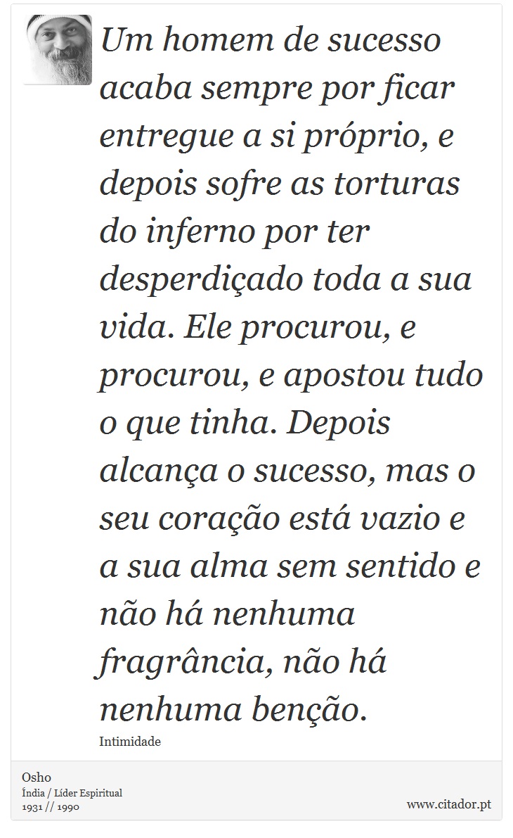 Um homem de sucesso acaba sempre por ficar entregue a si próprio, e depois sofre as torturas do inferno por ter desperdiçado toda a sua vida. Ele procurou, e procurou, e apostou tudo o que tinha. Depois alcança o sucesso, mas o seu coração está vazio e a sua alma sem sentido e não há nenhuma fragrância, não há nenhuma benção. - Osho - Frases