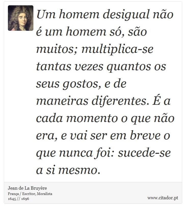 Um homem desigual não é um homem só, são muitos; multiplica-se tantas vezes quantos os seus gostos, e de maneiras diferentes. É a cada momento o que não era, e vai ser em breve o que nunca foi: sucede-se a si mesmo. - Jean de La Bruyère - Frases