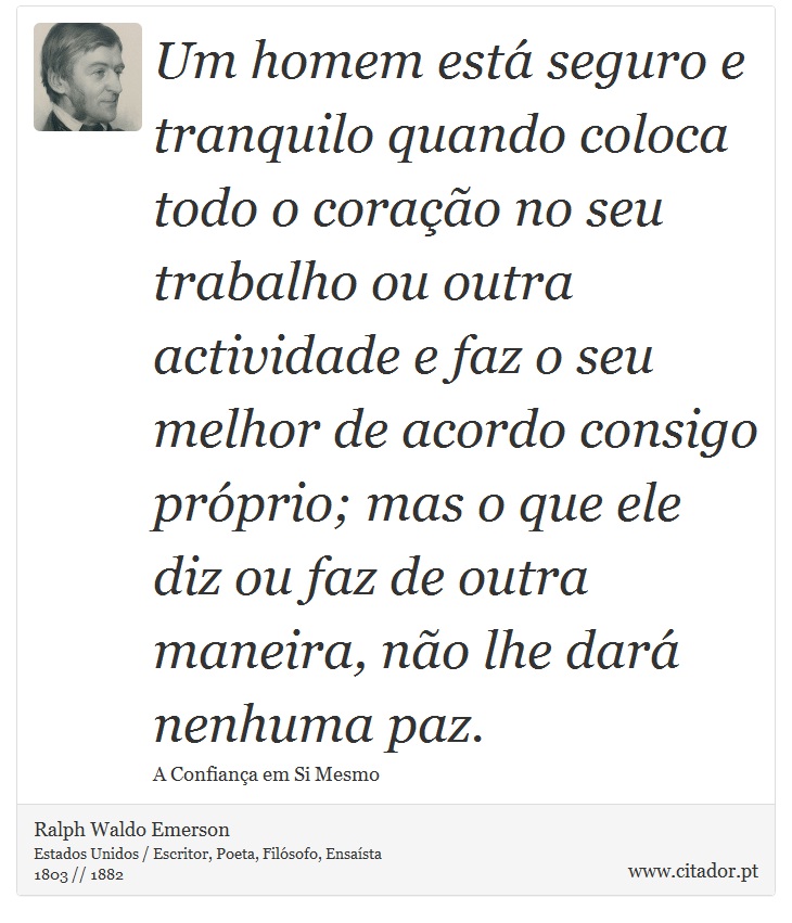 Um homem está seguro e tranquilo quando coloca todo o coração no seu trabalho ou outra actividade e faz o seu melhor de acordo consigo próprio; mas o que ele diz ou faz de outra maneira, não lhe dará nenhuma paz. - Ralph Waldo Emerson - Frases