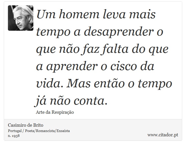 Um homem leva mais tempo a desaprender o que não faz falta do que a aprender o cisco da vida. Mas então o tempo já não conta. - Casimiro de Brito - Frases