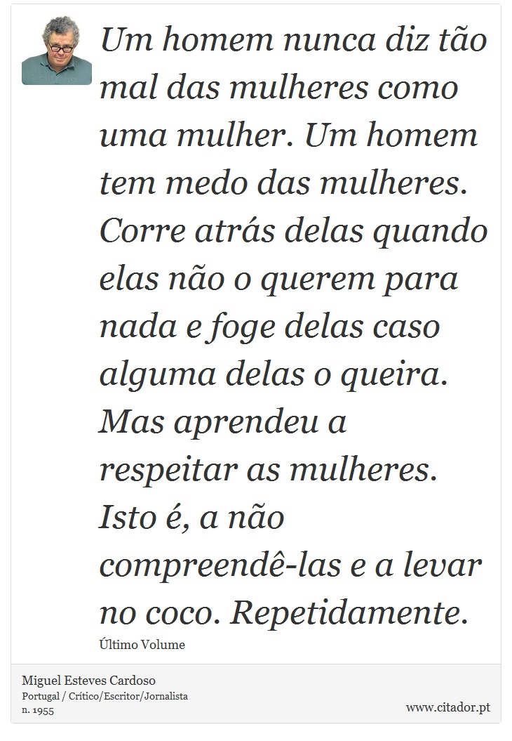 Um homem nunca diz tão mal das mulheres como uma mulher. Um homem tem medo das mulheres. Corre atrás delas quando elas não o querem para nada e foge delas caso alguma delas o queira. Mas aprendeu a respeitar as mulheres. Isto é, a não compreendê-las e a levar no coco. Repetidamente. - Miguel Esteves Cardoso - Frases