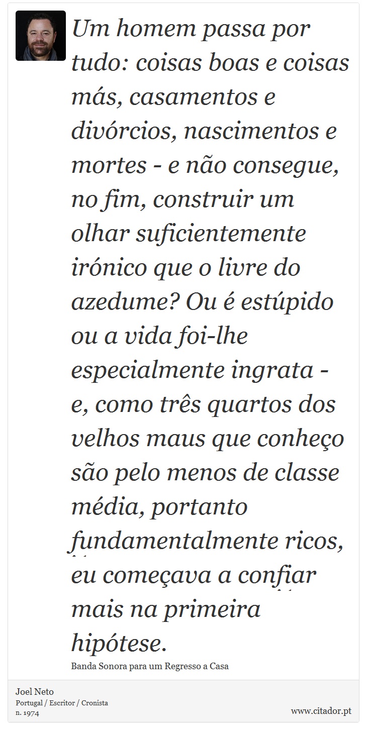 Um homem passa por tudo: coisas boas e coisas más, casamentos e divórcios, nascimentos e mortes - e não consegue, no fim, construir um olhar suficientemente irónico que o livre do azedume? Ou é estúpido ou a vida foi-lhe especialmente ingrata - e, como três quartos dos velhos maus que conheço são pelo menos de classe média, portanto fundamentalmente ricos, eu começava a confiar mais na primeira hipótese. - Joel Neto - Frases