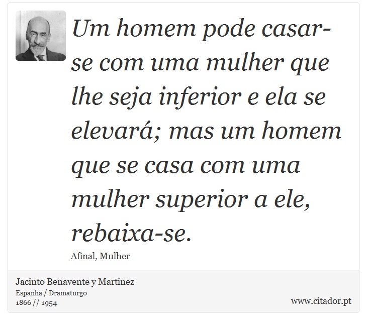 Um homem pode casar-se com uma mulher que lhe seja inferior e ela se elevará; mas um homem que se casa com uma mulher superior a ele, rebaixa-se. - Jacinto Benavente y Martinez - Frases