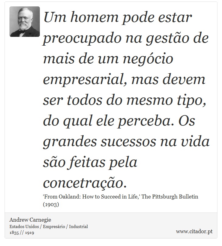 Um homem pode estar preocupado na gestão de mais de um negócio empresarial, mas devem ser todos do mesmo tipo, do qual ele perceba. Os grandes sucessos na vida são feitas pela concetração. - Andrew Carnegie - Frases