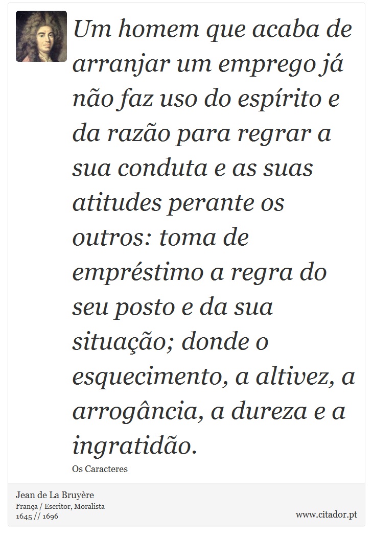 Um homem que acaba de arranjar um emprego já não faz uso do espírito e da razão para regrar a sua conduta e as suas atitudes perante os outros: toma de empréstimo a regra do seu posto e da sua situação; donde o esquecimento, a altivez, a arrogância, a dureza e a ingratidão. - Jean de La Bruyère - Frases