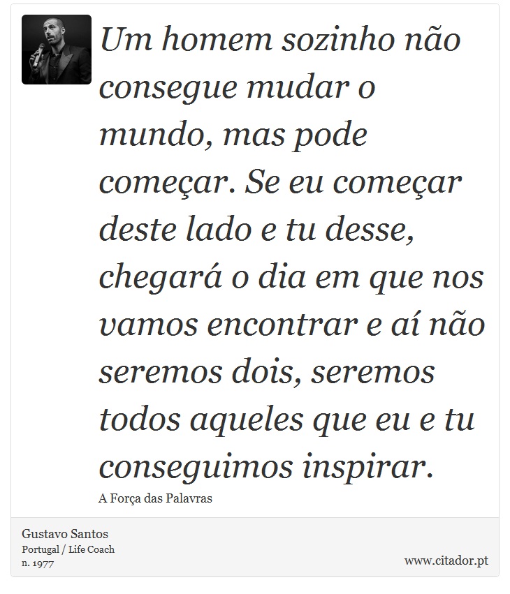 Um homem sozinho não consegue mudar o mundo, mas pode começar. Se eu começar deste lado e tu desse, chegará o dia em que nos vamos encontrar e aí não seremos dois, seremos todos aqueles que eu e tu conseguimos inspirar. - Gustavo Santos - Frases