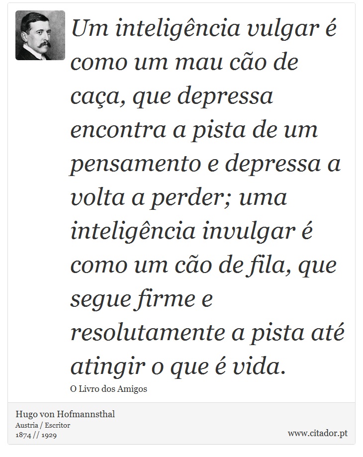 Um inteligência vulgar é como um mau cão de caça, que depressa encontra a pista de um pensamento e depressa a volta a perder; uma inteligência invulgar é como um cão de fila, que segue firme e resolutamente a pista até atingir o que é vida. - Hugo von Hofmannsthal - Frases