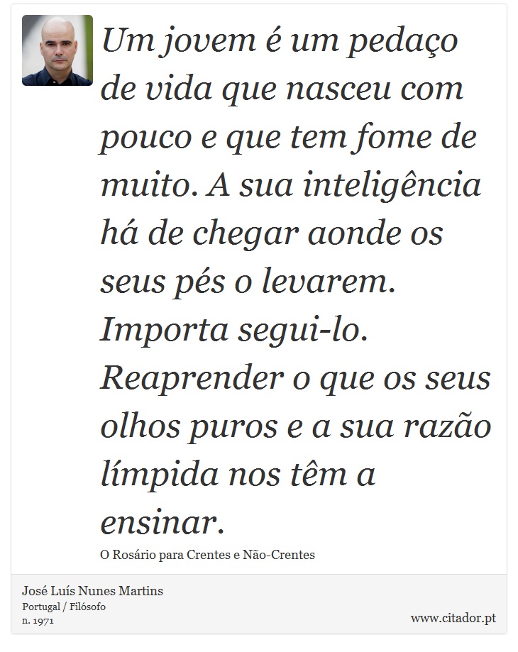 Um jovem é um pedaço de vida que nasceu com pouco e que tem fome de muito. A sua inteligência há de chegar aonde os seus
pés o levarem. Importa segui-lo. Reaprender o que os seus olhos puros e a sua razão límpida nos têm a ensinar. - José Luís Nunes Martins - Frases