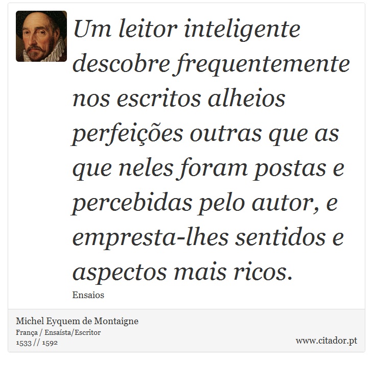 Um leitor inteligente descobre frequentemente nos escritos alheios perfeições outras que as que neles foram postas e percebidas pelo autor, e empresta-lhes sentidos e aspectos mais ricos. - Michel Eyquem de Montaigne - Frases