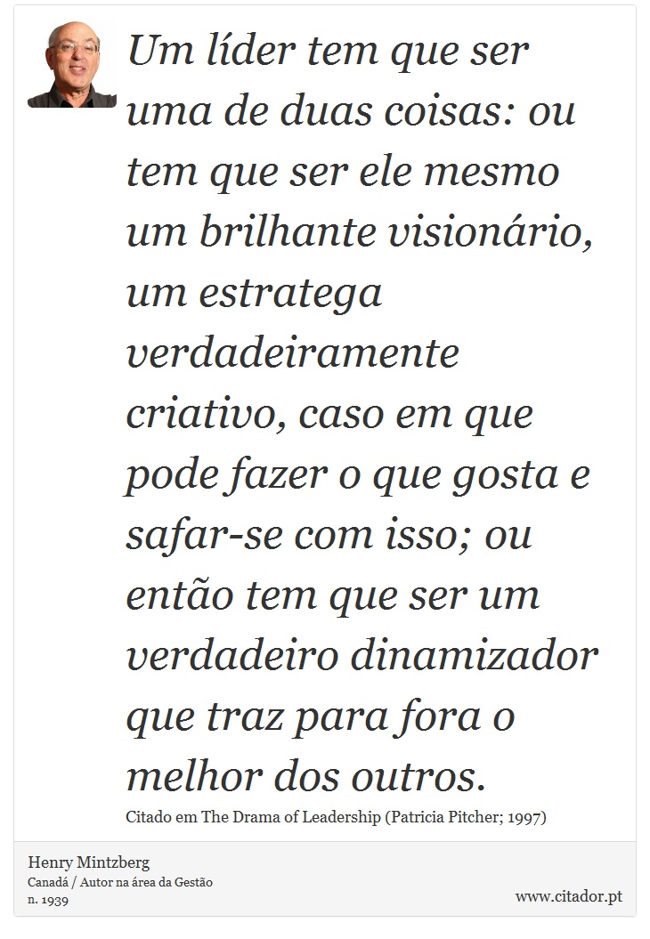 Um líder tem que ser uma de duas coisas: ou tem que ser ele mesmo um brilhante visionário, um estratega verdadeiramente criativo, caso em que pode fazer o que gosta e safar-se com isso; ou então tem que ser um verdadeiro dinamizador que traz para fora o melhor dos outros. - Henry Mintzberg - Frases