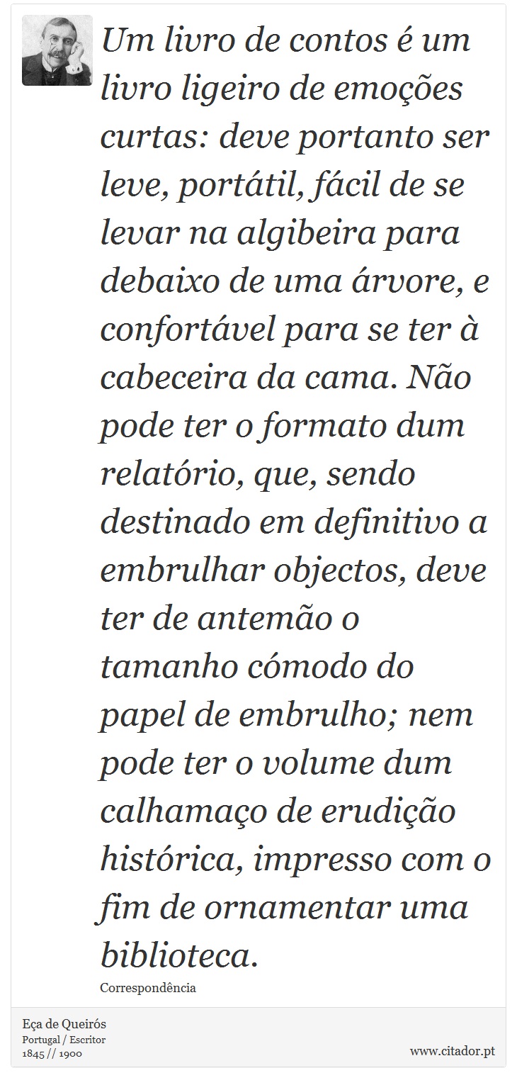 Um livro de contos é um livro ligeiro de emoções curtas: deve portanto ser leve, portátil, fácil de se levar na algibeira para debaixo de uma árvore, e confortável para se ter à cabeceira da cama. Não pode ter o formato dum relatório, que, sendo destinado em definitivo a embrulhar objectos, deve ter de antemão o tamanho cómodo do papel de embrulho; nem pode ter o volume dum calhamaço de erudição histórica, impresso com o fim de ornamentar uma biblioteca. - Eça de Queirós - Frases