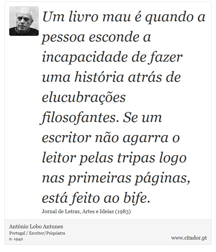 Um livro mau é quando a pessoa esconde a incapacidade de fazer uma história atrás de elucubrações filosofantes. Se um escritor não agarra o leitor pelas tripas logo nas primeiras páginas, está feito ao bife. - António Lobo Antunes - Frases