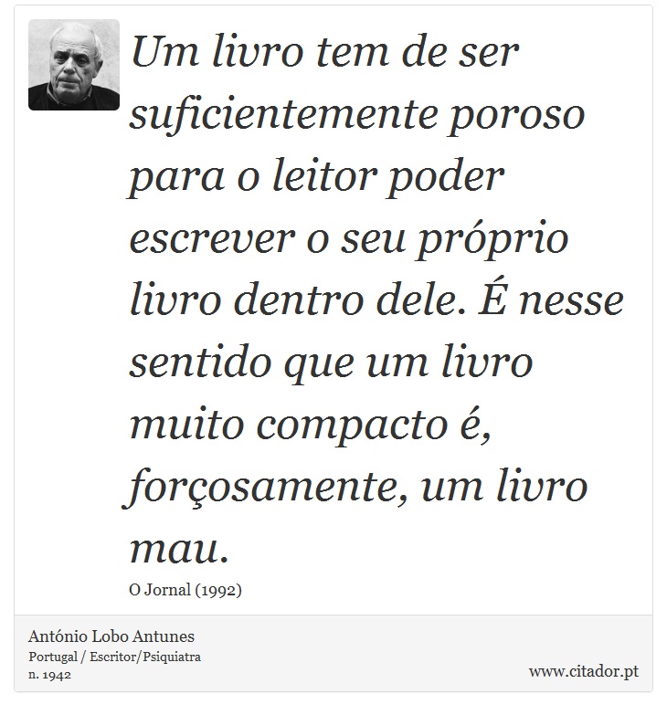 Um livro tem de ser suficientemente poroso para o leitor poder escrever o seu próprio livro dentro dele. É nesse sentido que um livro muito compacto é, forçosamente, um livro mau. - António Lobo Antunes - Frases