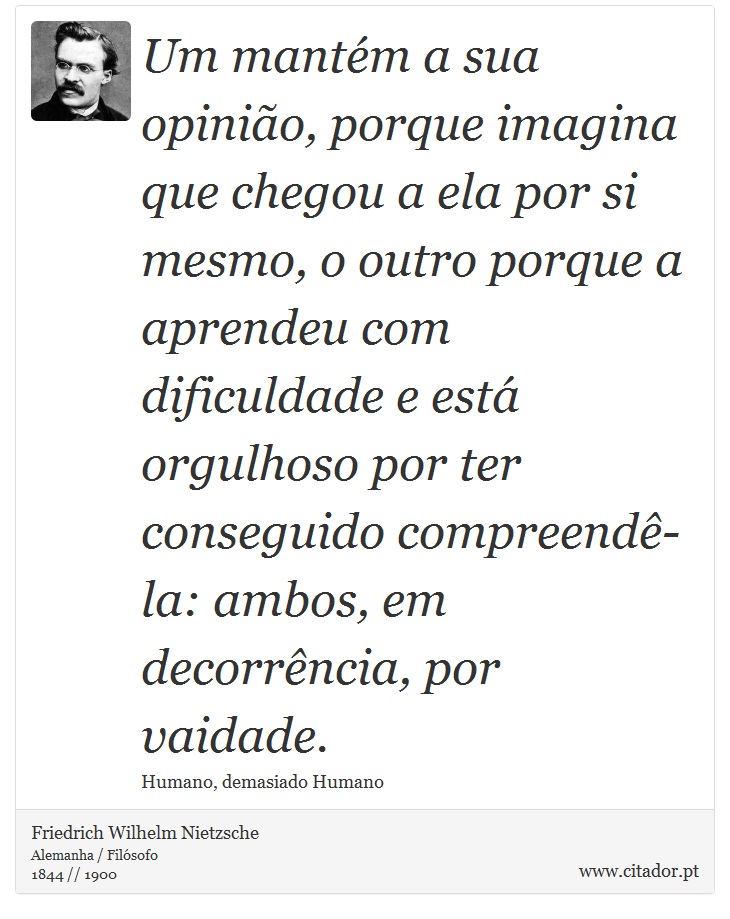 Um mantém a sua opinião, porque imagina que chegou a ela por si mesmo, o outro porque a aprendeu com dificuldade e está orgulhoso por ter conseguido compreendê-la: ambos, em decorrência, por vaidade. - Friedrich Wilhelm Nietzsche - Frases
