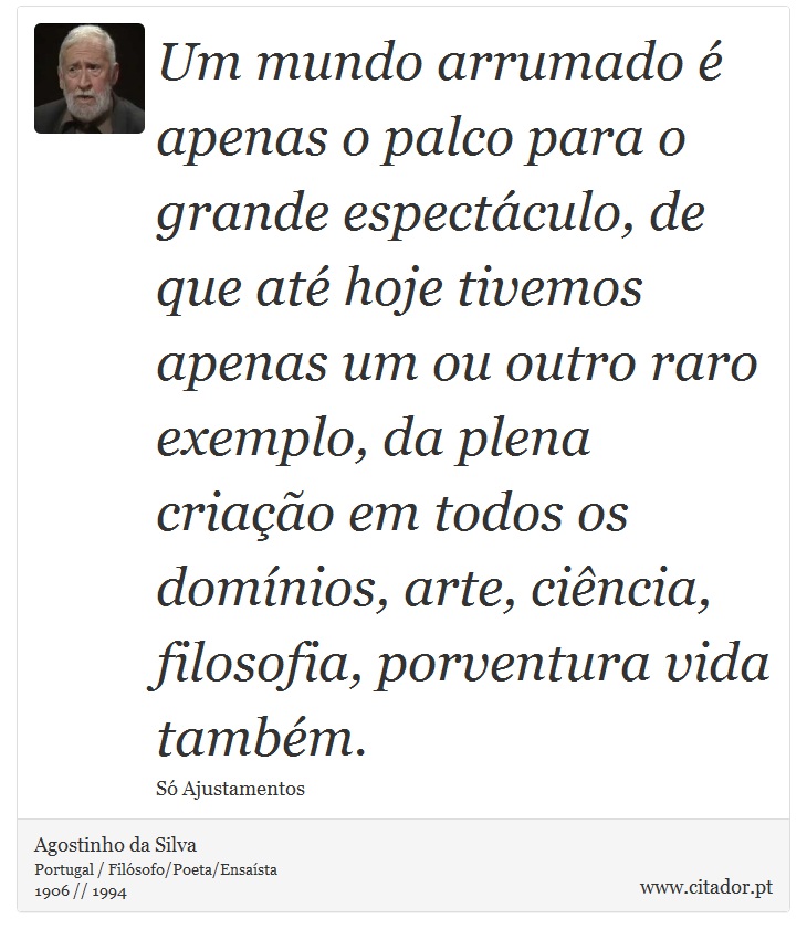 Um mundo arrumado é apenas o palco para o grande espectáculo, de que até hoje tivemos apenas um ou outro raro exemplo, da plena criação em todos os domínios, arte, ciência, filosofia, porventura vida também. - Agostinho da Silva - Frases