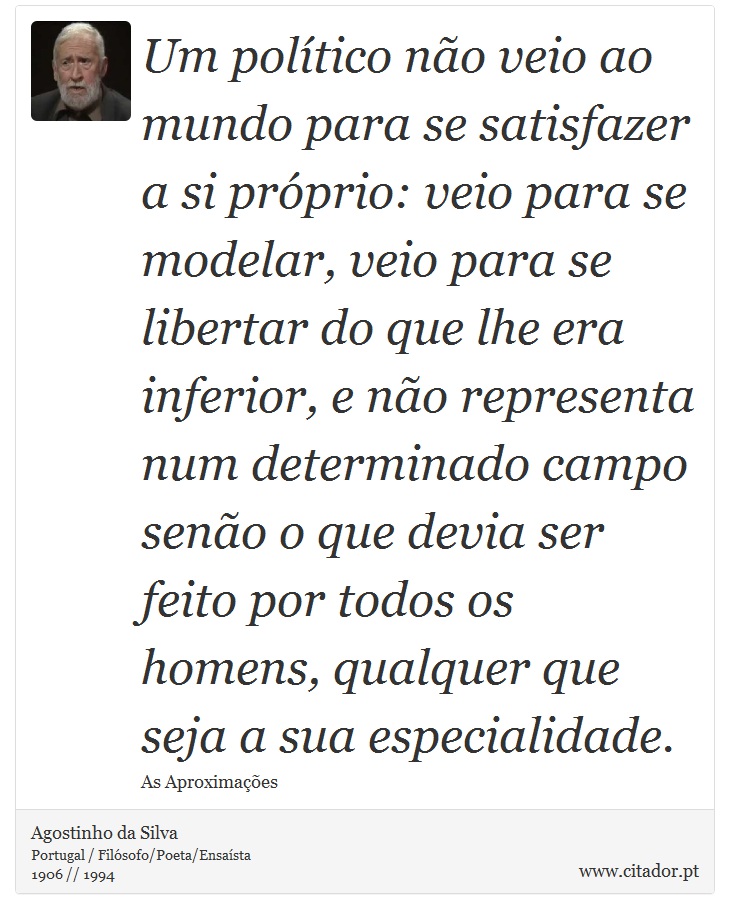 Um político não veio ao mundo para se satisfazer a si próprio: veio para se modelar, veio para se libertar do que lhe era inferior, e não representa num determinado campo senão o que devia ser feito por todos os homens, qualquer que seja a sua especialidade. - Agostinho da Silva - Frases