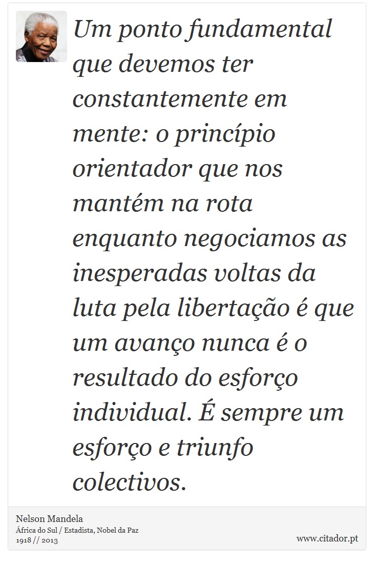 Um ponto fundamental que devemos ter constantemente em mente: o princípio orientador que nos mantém na rota enquanto negociamos as inesperadas voltas da luta pela libertação é que um avanço nunca é o resultado do esforço individual. É sempre um esforço e triunfo colectivos. - Nelson Mandela - Frases