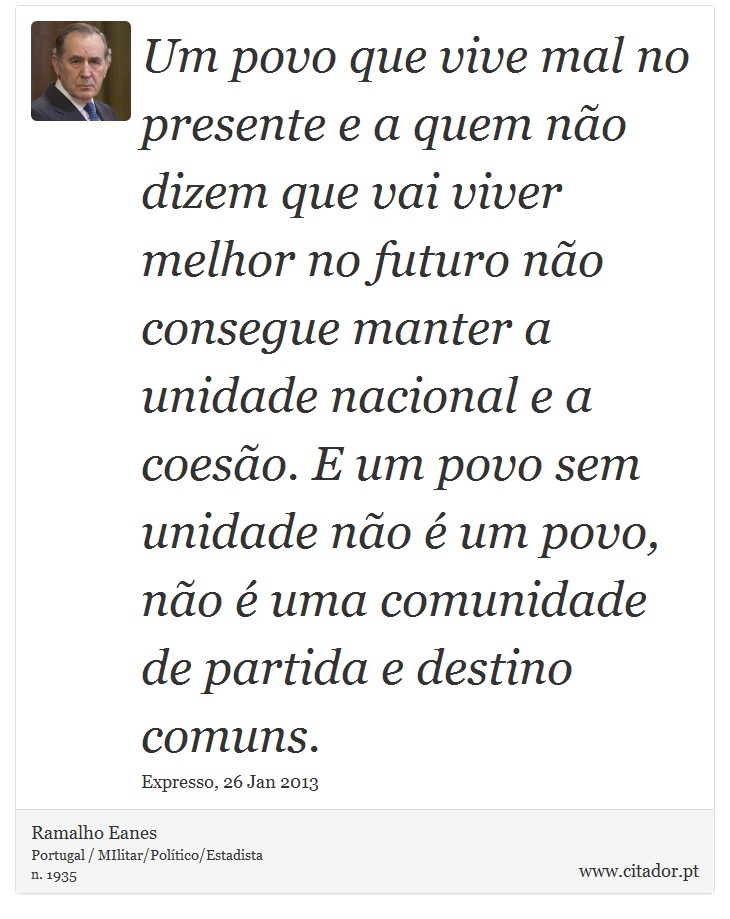 Um povo que vive mal no presente e a quem não dizem que vai viver melhor no futuro não consegue manter a unidade nacional e a coesão. E um povo sem unidade não é um povo, não é uma comunidade de partida e destino comuns. - Ramalho Eanes - Frases