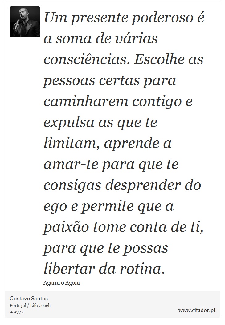 Um presente poderoso é a soma de várias consciências. Escolhe as pessoas certas para caminharem contigo e expulsa as que te limitam, aprende a amar-te para que te consigas desprender do ego e permite que a paixão tome conta de ti, para que te possas libertar da rotina. - Gustavo Santos - Frases