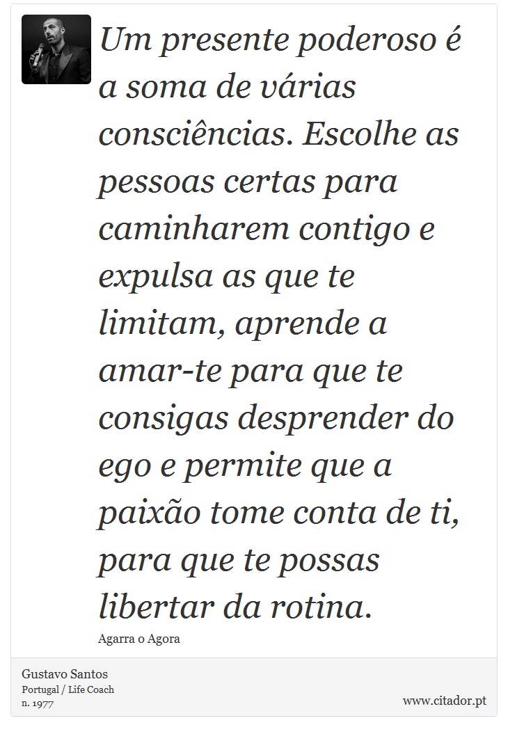 Um presente poderoso  a soma de vrias conscincias. Escolhe as pessoas certas para caminharem contigo e expulsa as que te limitam, aprende a amar-te para que te consigas desprender do ego e permite que a paixo tome conta de ti, para que te possas libertar da rotina. - Gustavo Santos - Frases