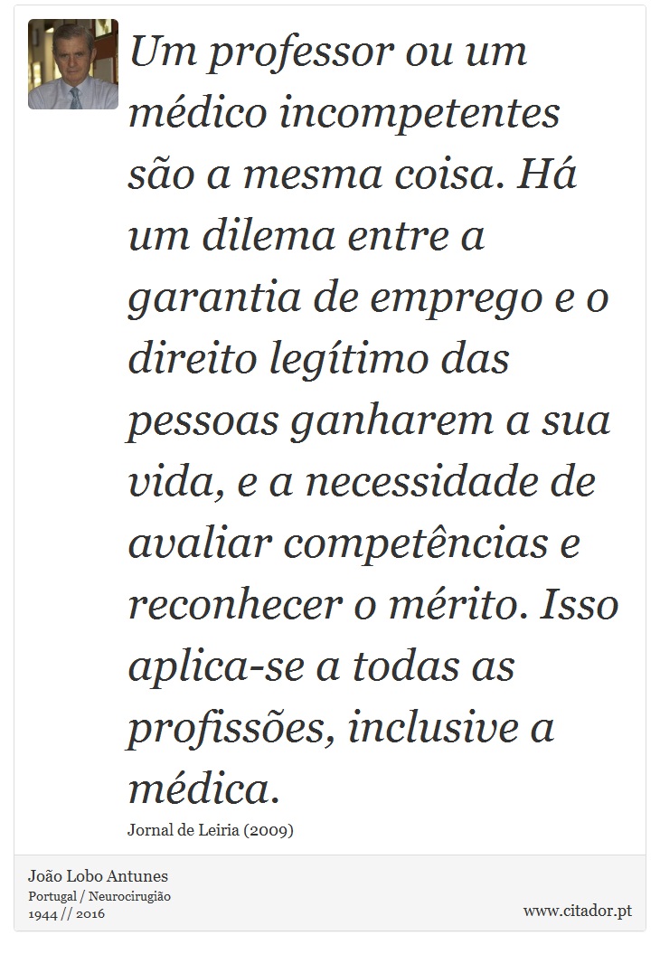 Um professor ou um médico incompetentes são a mesma coisa. Há um dilema entre a garantia de emprego e o direito legítimo das pessoas ganharem a sua vida, e a necessidade de avaliar competências e reconhecer o mérito. Isso aplica-se a todas as profissões, inclusive a médica. - João Lobo Antunes - Frases